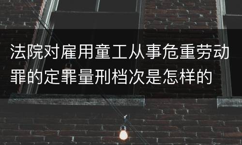 法院对雇用童工从事危重劳动罪的定罪量刑档次是怎样的