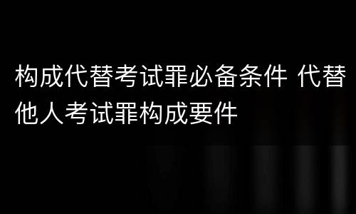 构成代替考试罪必备条件 代替他人考试罪构成要件