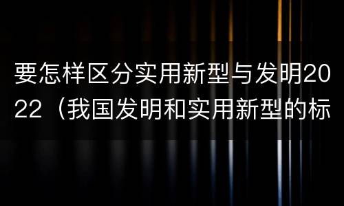 要怎样区分实用新型与发明2022（我国发明和实用新型的标准）