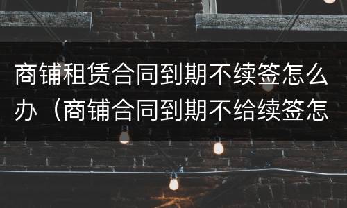 商铺租赁合同到期不续签怎么办（商铺合同到期不给续签怎么办）
