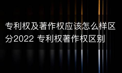 专利权及著作权应该怎么样区分2022 专利权著作权区别