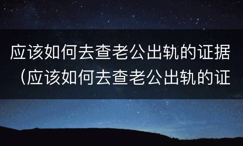 应该如何去查老公出轨的证据（应该如何去查老公出轨的证据信息）