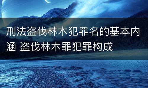 刑法盗伐林木犯罪名的基本内涵 盗伐林木罪犯罪构成