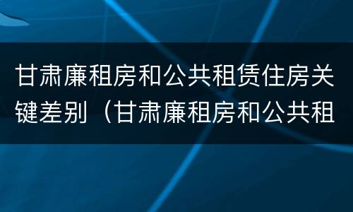 甘肃廉租房和公共租赁住房关键差别（甘肃廉租房和公共租赁住房关键差别大吗）