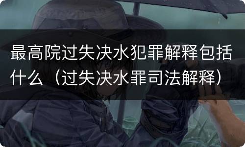 最高院过失决水犯罪解释包括什么（过失决水罪司法解释）