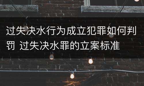 过失决水行为成立犯罪如何判罚 过失决水罪的立案标准