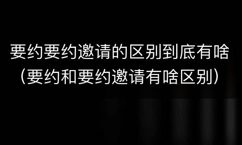 要约要约邀请的区别到底有啥（要约和要约邀请有啥区别）