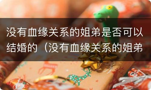 没有血缘关系的姐弟是否可以结婚的（没有血缘关系的姐弟可以结婚吗?）