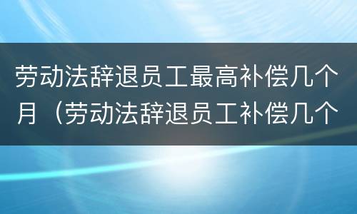劳动法辞退员工最高补偿几个月（劳动法辞退员工补偿几个月工资）