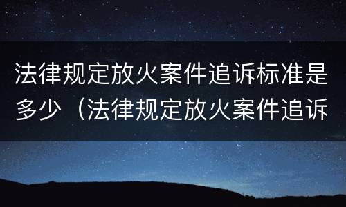 法律规定放火案件追诉标准是多少（法律规定放火案件追诉标准是多少天）