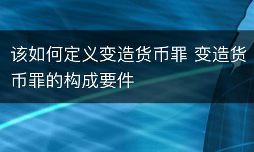 该如何定义变造货币罪 变造货币罪的构成要件
