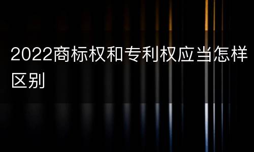 2022商标权和专利权应当怎样区别