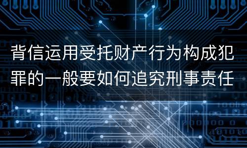 背信运用受托财产行为构成犯罪的一般要如何追究刑事责任