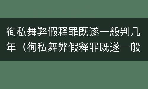 徇私舞弊假释罪既遂一般判几年（徇私舞弊假释罪既遂一般判几年徒刑）