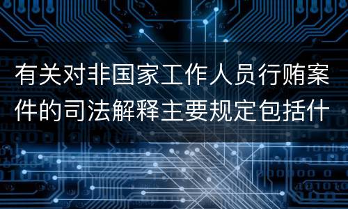 有关对非国家工作人员行贿案件的司法解释主要规定包括什么