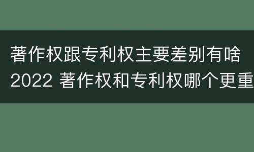 著作权跟专利权主要差别有啥2022 著作权和专利权哪个更重要