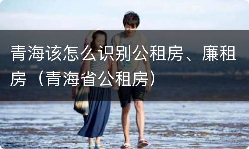 青海该怎么识别公租房、廉租房（青海省公租房）