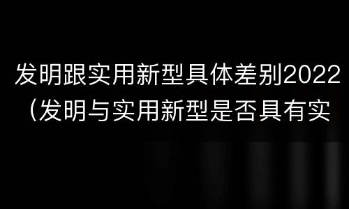 发明跟实用新型具体差别2022（发明与实用新型是否具有实用性）