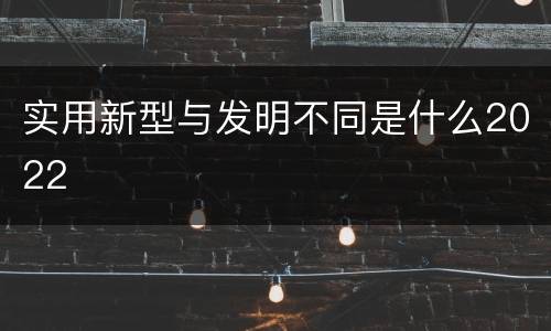 实用新型与发明不同是什么2022