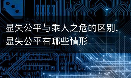 显失公平与乘人之危的区别，显失公平有哪些情形