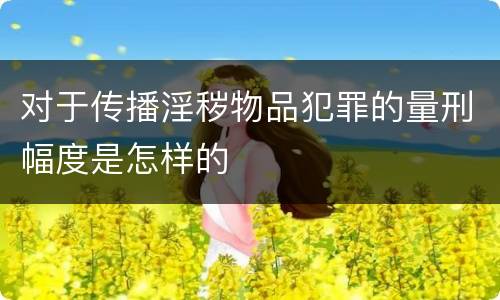 对于传播淫秽物品犯罪的量刑幅度是怎样的