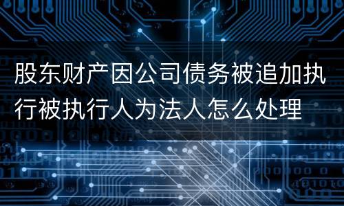 股东财产因公司债务被追加执行被执行人为法人怎么处理