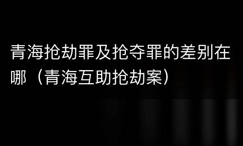 青海抢劫罪及抢夺罪的差别在哪（青海互助抢劫案）