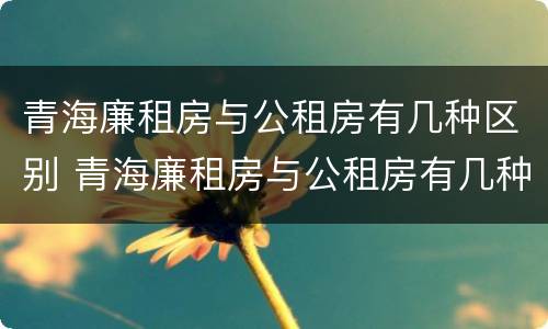 青海廉租房与公租房有几种区别 青海廉租房与公租房有几种区别在哪里