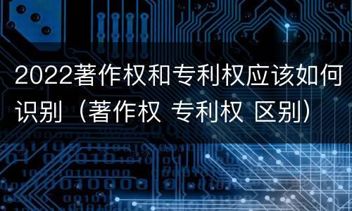 2022著作权和专利权应该如何识别（著作权 专利权 区别）