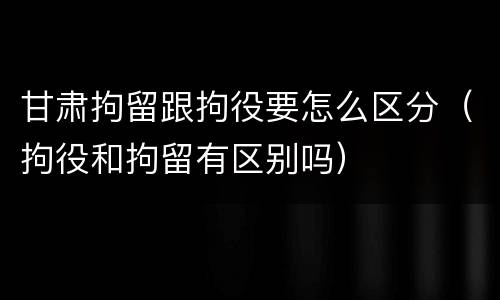 甘肃拘留跟拘役要怎么区分（拘役和拘留有区别吗）