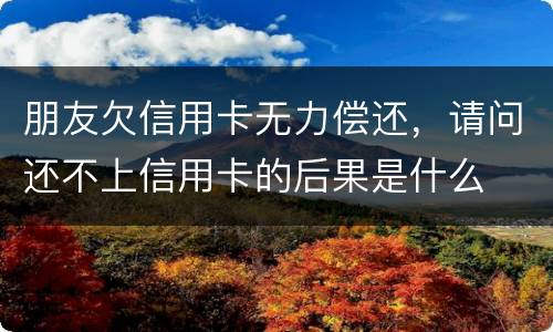 朋友欠信用卡无力偿还，请问还不上信用卡的后果是什么