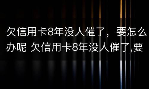 欠信用卡8年没人催了，要怎么办呢 欠信用卡8年没人催了,要怎么办呢