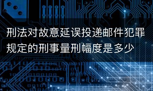 刑法对故意延误投递邮件犯罪规定的刑事量刑幅度是多少