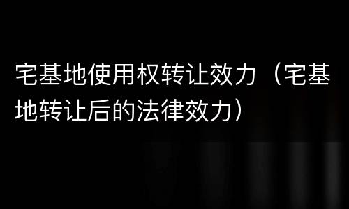 宅基地使用权转让效力（宅基地转让后的法律效力）