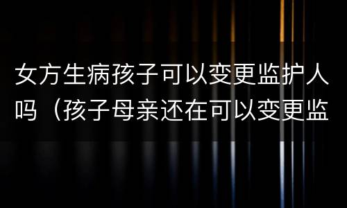 女方生病孩子可以变更监护人吗（孩子母亲还在可以变更监护人吗）