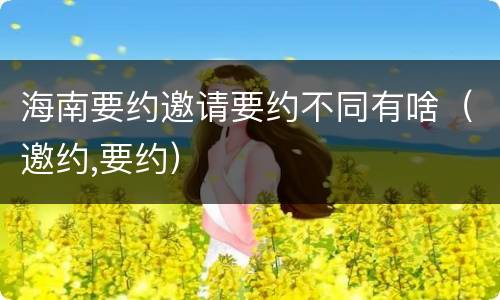 海南要约邀请要约不同有啥（邀约,要约）