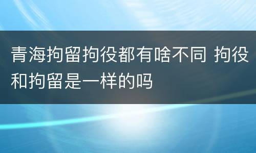 青海拘留拘役都有啥不同 拘役和拘留是一样的吗