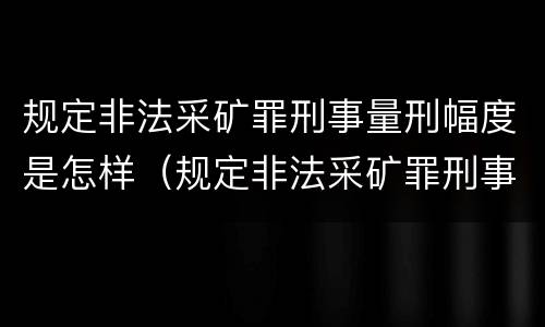 规定非法采矿罪刑事量刑幅度是怎样（规定非法采矿罪刑事量刑幅度是怎样的）