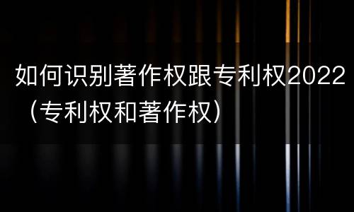 如何识别著作权跟专利权2022（专利权和著作权）