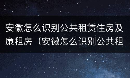 安徽怎么识别公共租赁住房及廉租房（安徽怎么识别公共租赁住房及廉租房信息）