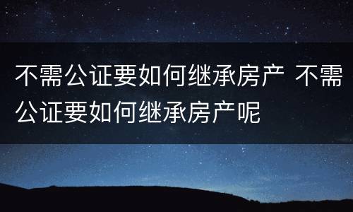 不需公证要如何继承房产 不需公证要如何继承房产呢