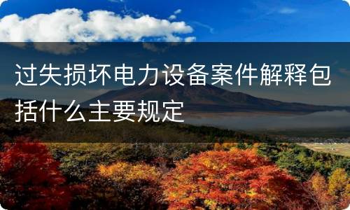 过失损坏电力设备案件解释包括什么主要规定