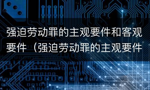强迫劳动罪的主观要件和客观要件（强迫劳动罪的主观要件和客观要件是什么）