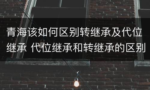 青海该如何区别转继承及代位继承 代位继承和转继承的区别和联系
