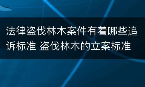 法律盗伐林木案件有着哪些追诉标准 盗伐林木的立案标准