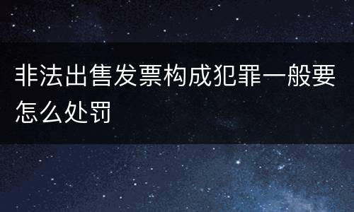 非法出售发票构成犯罪一般要怎么处罚