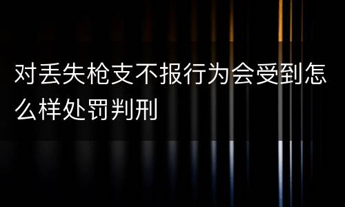 对丢失枪支不报行为会受到怎么样处罚判刑