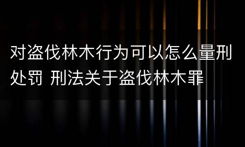 对盗伐林木行为可以怎么量刑处罚 刑法关于盗伐林木罪