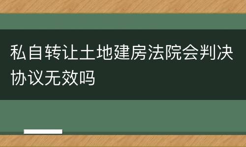 私自转让土地建房法院会判决协议无效吗
