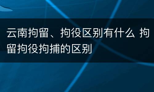 云南拘留、拘役区别有什么 拘留拘役拘捕的区别